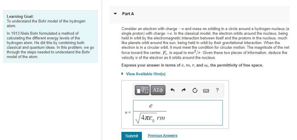 Learning Goal:
To understand the Bohr model of the hydrogen
atom.
In 1913 Niels Bohr formulated a method of
calculating the different energy levels of the
hydrogen atom. He did this by combining both
classical and quantum ideas. In this problem, we go
through the steps needed to understand the Bohr
model of the atom.
Part A
Consider an electron with charge -e and mass m orbiting in a circle around a hydrogen nucleus (a
single proton) with charge +e. In the classical model, the electron orbits around the nucleus, being
held in orbit by the electromagnetic interaction between itself and the protons in the nucleus, much
like planets orbit around the sun, being held in orbit by their gravitational interaction. When the
electron is in a circular orbit, it must meet the condition for circular motion: The magnitude of the net
force toward the center, F, is equal to mv²/r. Given these two pieces of information, deduce the
velocity of the electron as it orbits around the nucleus.
Express your answer in terms of e, m, r, and €0, the permittivity of free space.
► View Available Hint(s)
V=
Submit
|VE ΑΣΦ
e
|4πε, rm
Previous Answers
?