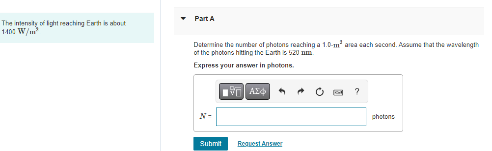 The intensity of light reaching Earth is about
1400 W/m².
Part A
Determine the number of photons reaching a 1.0-m² area each second. Assume that the wavelength
of the photons hitting the Earth is 520 nm.
Express your answer in photons.
N =
Submit
IVE ΑΣΦ
Request Answer
?
photons