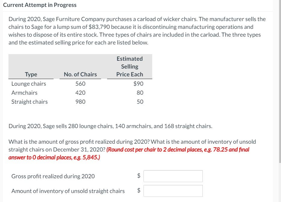 Current Attempt in Progress
During 2020, Sage Furniture Company purchases a carload of wicker chairs. The manufacturer sells the
chairs to Sage for a lump sum of $83,790 because it is discontinuing manufacturing operations and
wishes to dispose of its entire stock. Three types of chairs are included in the carload. The three types
and the estimated selling price for each are listed below.
Estimated
Selling
Туре
No. of Chairs
Price Each
Lounge chairs
560
$90
Armchairs
420
80
Straight chairs
980
50
During 2020, Sage sells 280 lounge chairs, 140 armchairs, and 168 straight chairs.
What is the amount of gross profit realized during 2020? What is the amount of inventory of unsold
straight chairs on December 31, 2020? (Round cost per chair to 2 decimal places, e.g. 78.25 and fınal
answer to 0 decimal places, e.g. 5,845.)
Gross profit realized during 2020
$
Amount of inventory of unsold straight chairs
2$
%24

