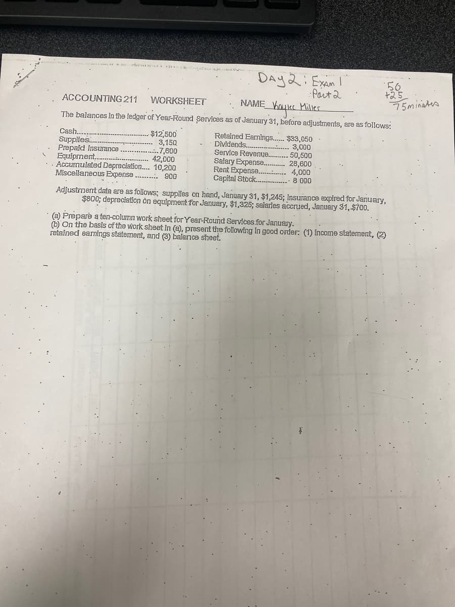 Cash......
Supplies.....
Prepaid Insurance
ACCOUNTING 211
WORKSHEET
NAME
Kaylee Miller
The balances in the ledger of Year-Round Services as of January 31, before adjustments, are as follows:
$12,500
3,150
7,600
Day 2; Exam I
· Part 2
Equipment.
42,000
.. Accumulated Depreciation.... 10,200
Miscellaneous Expense... 900
Retained Earnings...... $33,050
Dividends..
3,000
Service Revenue...
Salary Expense........
Rent Expense..............
Capital Stock.......
56
+25
50,500
28,600
4,000
8 000
Adjustment data are as follows: supplies on hand, January 31, $1,245; Insurance expired for January,
$800; depreciation on equipment for January, $1,325; salaries accrued, January 31, $700.
(a) Prepare a ten-column work sheet for Year-Round Services.for January.
(b) On the basis of the work sheet in (a), present the following in good order. (1) income statement, (2)
retained earnings statement, and (3) balance sheet.
75minates