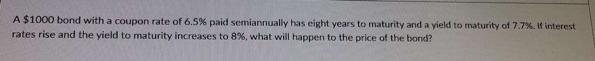 A $1000 bond with a coupon rate of 6.5% paid semiannually has eight years to maturity and a yield to maturity of 7.7%. If interest
rates rise and the yield to maturity increases to 8%, what will happen to the price of the bond?

