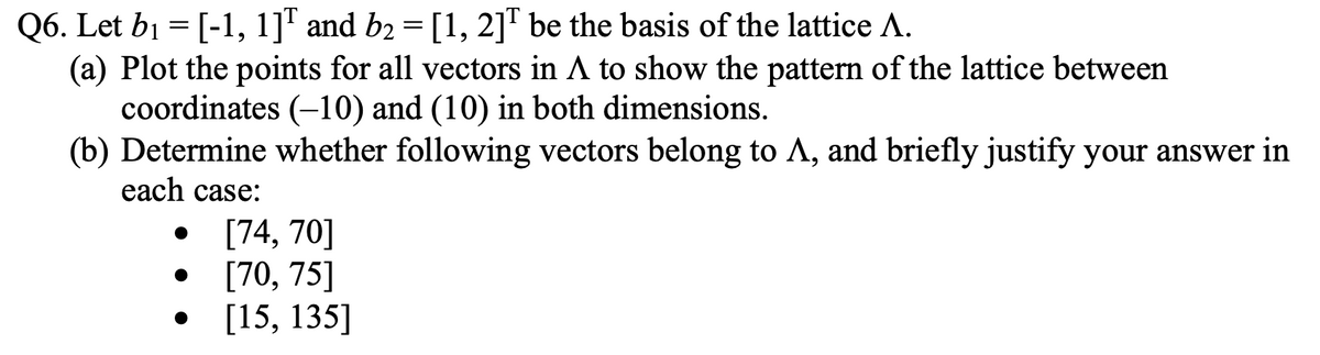 Q6. Let b1 = [-1, 1]" and b2 = [1, 2]T be the basis of the lattice A.
(a) Plot the points for all vectors in A to show the pattern of the lattice between
coordinates (-10) and (10) in both dimensions.
(b) Determine whether following vectors belong to A, and briefly justify your answer in
each case:
[74, 70]
• [70, 75]
[15, 135]
