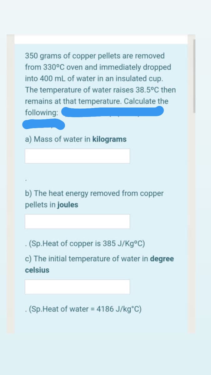350 grams of copper pellets are removed
from 330°C oven and immediately dropped
into 400 ml of water in an insulated cup.
The temperature of water raises 38.5°C then
remains at that temperature. Calculate the
following:
a) Mass of water in kilograms
b) The heat energy removed from copper
pellets in joules
- (Sp.Heat of copper is 385 J/Kg°C)
c) The initial temperature of water in degree
celsius
. (Sp.Heat of water = 4186 J/kg°C)
