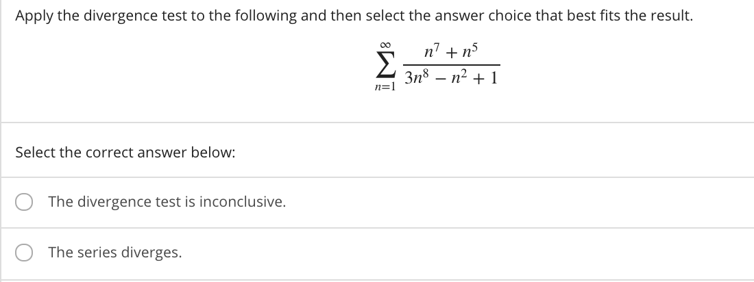 Apply the divergence test to the following and then select the answer choice that best fits the result.
n7 + n5
Зn8 — п2 + 1
n=1
Select the correct answer below:
The divergence test is inconclusive.
The series diverges.
