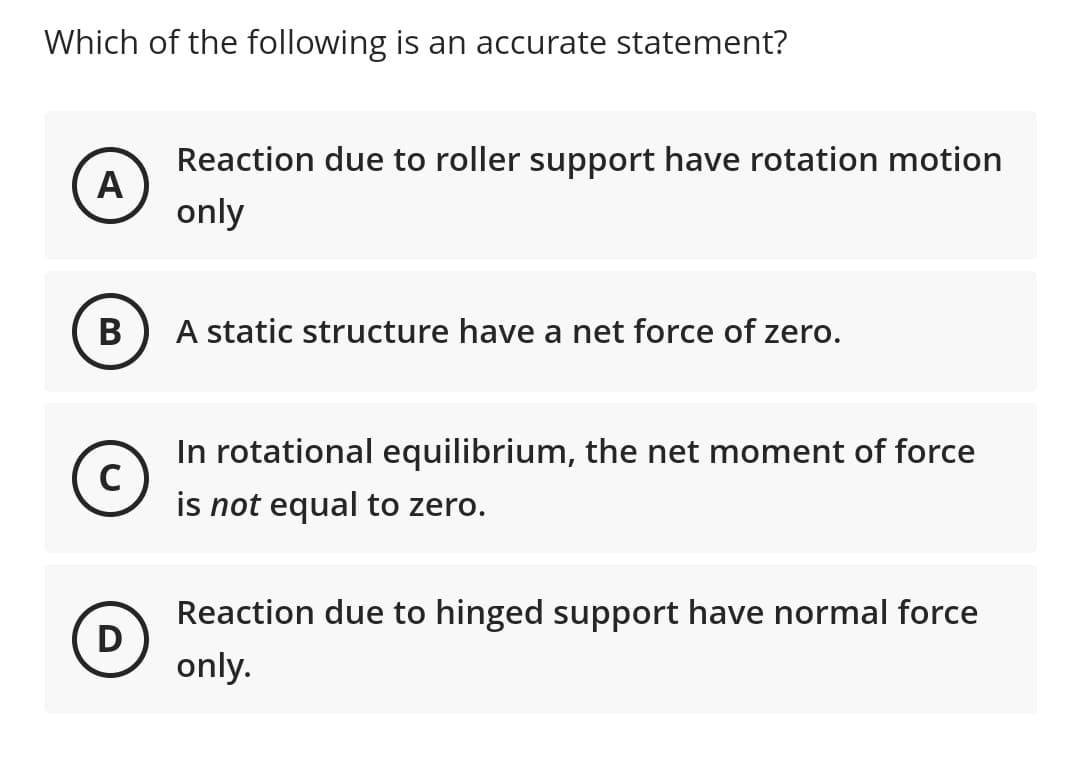 Which of the following is an accurate statement?
Reaction due to roller support have rotation motion
A
only
В
A static structure have a net force of zero.
In rotational equilibrium, the net moment of force
C
is not equal to zero.
Reaction due to hinged support have normal force
D)
only.
