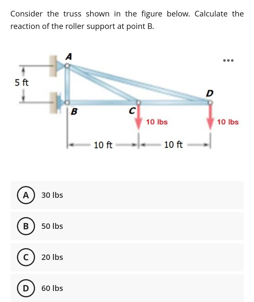Consider the truss shown in the figure below. Calculate the
reaction of the roller support at point B.
A
5 ft
D
B
C
10 Ibs
10 Ibs
10 ft
10 ft
A
30 Ilbs
B
50 Ibs
C) 20 Ibs
D) 60 Ibs
