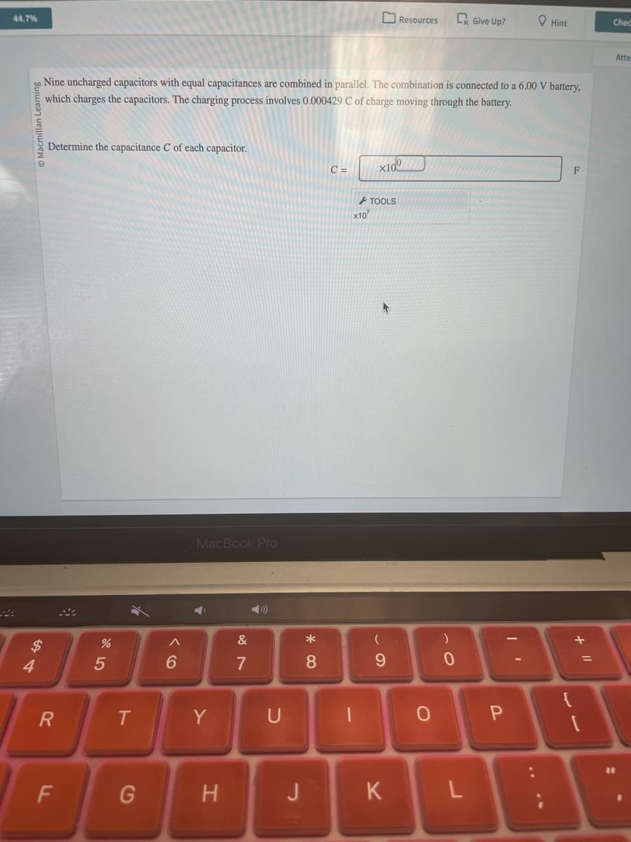 44.7%
Chec
Resources
Cx Give Up?
Hint
Nine uncharged capacitors with equal capacitances are combined in parallel. The combination is connected to a 6.00 V battery,
which charges the capacitors. The charging process involves 0.000429 C of charge moving through the battery.
Macmillan Learning
Determine the capacitance C of each capacitor.
C=
x100m
$
34
%
85
TOOLS
x10
MacBook Pro
6
Λ
11
&
29
7
R
T
Y
U
* ∞
(
)
8
9
0
F
Atte
0
P
LL
F
G
H
J
K
L
+ 11
=
1
11
