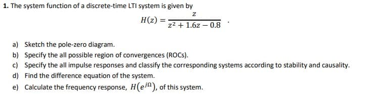 1. The system function of a discrete-time LTI system is given by
H(z) =
z2 + 1.6z – 0.8
a) Sketch the pole-zero diagram.
b) Specify the all possible region of convergences (ROCS).
c) Specify the all impulse responses and classify the corresponding systems according to stability and causality.
d) Find the difference equation of the system.
e) Calculate the frequency response, H(e^), of this system.
