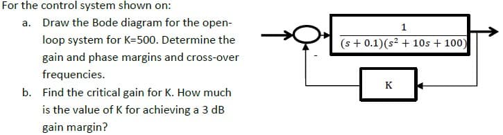 For the control system shown on:
a. Draw the Bode diagram for the open-
loop system for K=500. Determine the
(s + 0.1)(s? + 10s + 100)
gain and phase margins and cross-over
frequencies.
K
b. Find the critical gain for K. How much
is the value of K for achieving a 3 dB
gain margin?
