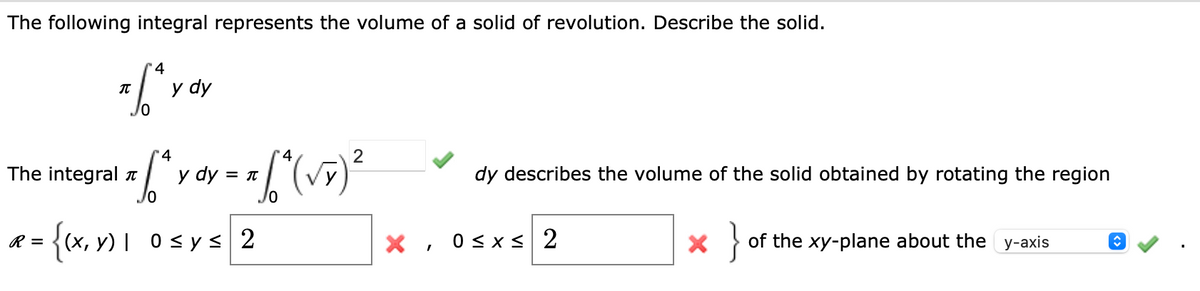 The following integral represents the volume of a solid of revolution. Describe the solid.
4
T.S^ Y
6
The integral î
R =
y dy
4
x/*,
4
: * [ ^ (√x) ²
y dy = π
{(x, y) 0≤ y ≤ 2
X
I
dy describes the volume of the solid obtained by rotating the region
0≤x≤ 2
* } of the xy-plane about the y-axis
î