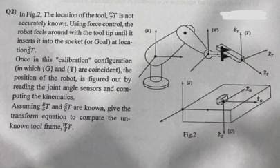Q4) In Fig.2, The location of the tool, 77 is not
accurately known. Using force control, the
robot feels around with the tool tip until it
inserts it into the socket (or Goal) at loca-
tiongr.
Once in this "calibration" configuration
(in which (G) and (T) are coincident), the
position of the robot, is figured out by
reading the joint angle sensors and com-
puting the kinematics.
Assuming T and T are known, give the
transform equation to compute the un-
known tool frame,T.
2
Fig.2
