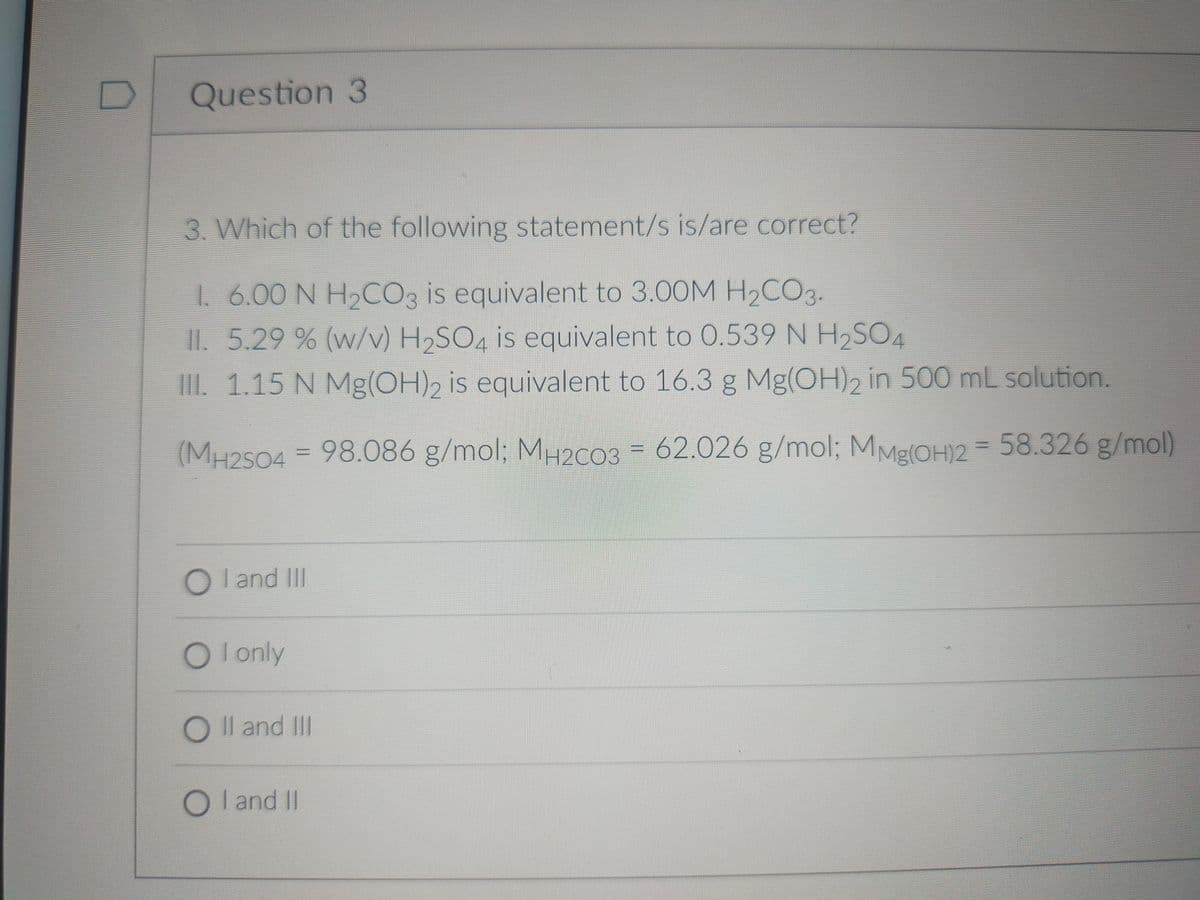 Question 3
3. Which of the following statement/s is/are correct?
1. 6.00 N H2CO3 is equivalent to 3.00M H2CO3.
1I.5.29 % (w/v) H2SO4 is equivalent to 0.539 N H2SO4
III. 1.15 N Mg(OH)2 is equivalent to 16.3 g Mg(OH), in 500 mL solution.
(MH2504 = 98.086 g/mol; MH2C03 = 62.026 g/mol; MME(OH)2 = 58.326 g/mol)
O l and II
O l only
O Il and III
OI and II

