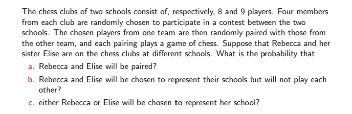 The chess clubs of two schools consist of, respectively, 8 and 9 players. Four members
from each club are randomly chosen to participate in a contest between the two
schools. The chosen players from one team are then randomly paired with those from
the other team, and each pairing plays a game of chess. Suppose that Rebecca and her
sister Elise are on the chess clubs at different schools. What is the probability that
a. Rebecca and Elise will be paired?
b. Rebecca and Elise will be chosen to represent their schools but will not play each
other?
c. either Rebecca or Elise will be chosen to represent her school?
