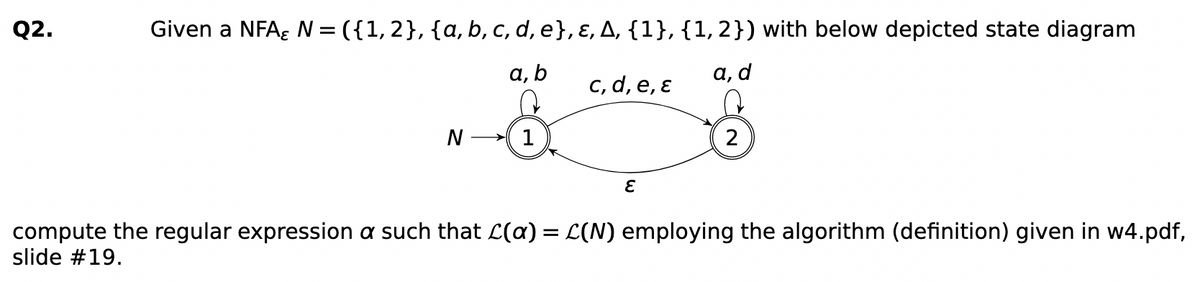 Q2.
Given a NFA; N = ({1,2}, {a, b, c, d, e}, ɛ, A, {1}, {1,2}) with below depicted state diagram
а, b
c, d, e, ɛ
а, d
1
compute the regular expression a such that L(a) = L(N) employing the algorithm (definition) given in w4.pdf,
slide #19.
%3D
