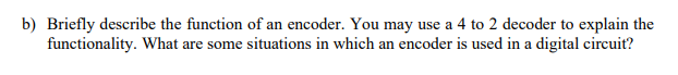 b) Briefly describe the function of an encoder. You may use a 4 to 2 decoder to explain the
functionality. What are some situations in which an encoder is used in a digital circuit?
