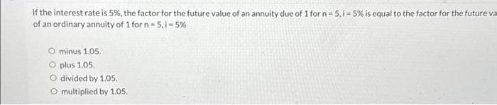 If the interest rate is 5%, the factor for the future value of an annuity due of 1 for n = 5, i = 5% is equal to the factor for the future va
of an ordinary annuity of 1 for n = 5,i = 5%
minus 1.05.
O plus 1.05.
O divided by 1.05.
O multiplied by 1.05.