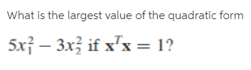 What is the largest value of the quadratic form
5x} – 3x; if x'x = 1?
