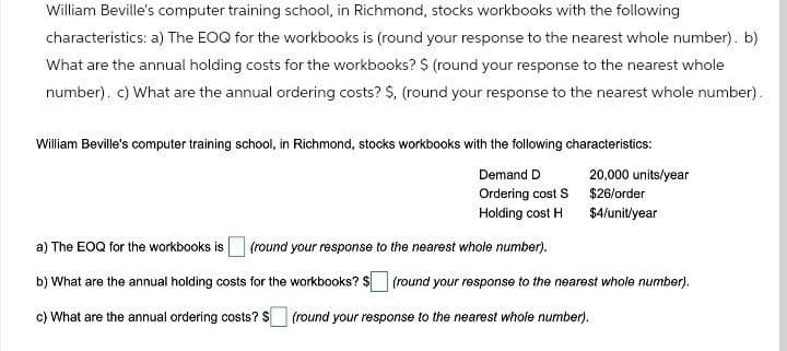 William Beville's computer training school, in Richmond, stocks workbooks with the following
characteristics: a) The EOQ for the workbooks is (round your response to the nearest whole number). b)
What are the annual holding costs for the workbooks? $ (round your response to the nearest whole
number). c) What are the annual ordering costs? $, (round your response to the nearest whole number).
William Beville's computer training school, in Richmond, stocks workbooks with the following characteristics:
Demand D
Ordering cost S
Holding cost H
20,000 units/year
$26/order
$4/unit/year
a) The EOQ for the workbooks is (round your response to the nearest whole number).
b) What are the annual holding costs for the workbooks? $☐ (round your response to the nearest whole number).
c) What are the annual ordering costs? $
(round your response to the nearest whole number).