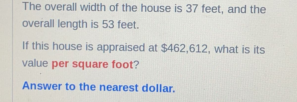 The overall width of the house is 37 feet, and the
overall length is 53 feet.
If this house is appraised at $462,612, what is its
value per square foot?
Answer to the nearest dollar.