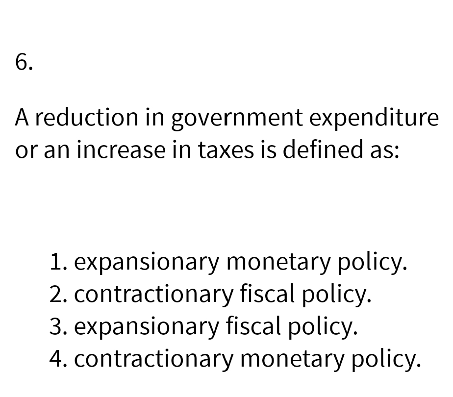 6.
A reduction in government expenditure
or an increase in taxes is defined as:
1. expansionary monetary policy.
2. contractionary fiscal policy.
3. expansionary fiscal policy.
4. contractionary monetary policy.