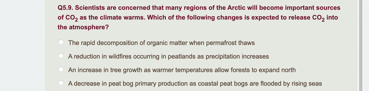 Q5.9. Scientists are concerned that many regions of the Arctic will become important sources
of CO₂ as the climate warms. Which of the following changes is expected to release CO₂ into
the atmosphere?
The rapid decomposition of organic matter when permafrost thaws
A reduction in wildfires occurring in peatlands as precipitation increases
An increase in tree growth as warmer temperatures allow forests to expand north
A decrease in peat bog primary production as coastal peat bogs are flooded by rising seas