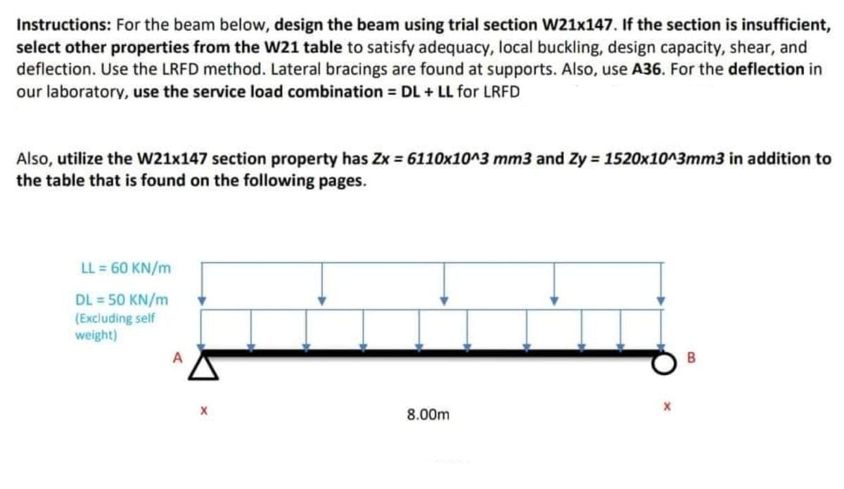 Instructions: For the beam below, design the beam using trial section W21x147. If the section is insufficient,
select other properties from the W21 table to satisfy adequacy, local buckling, design capacity, shear, and
deflection. Use the LRFD method. Lateral bracings are found at supports. Also, use A36. For the deflection in
our laboratory, use the service load combination = DL + LL for LRFD
Also, utilize the W21x147 section property has Zx = 6110x10^3 mm3 and Zy = 1520x10^3mm3 in addition to
the table that is found on the following pages.
LL = 60 KN/m
DL = 50 KN/m
(Excluding self
weight)
8.00m
B.
