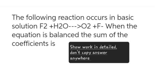 The following reaction occurs in basic
solution F2 +H2O--->02 +F- When the
equation is balanced the sum of the
coefficients is
Show work in detailed.
don't copy answer
anywhere