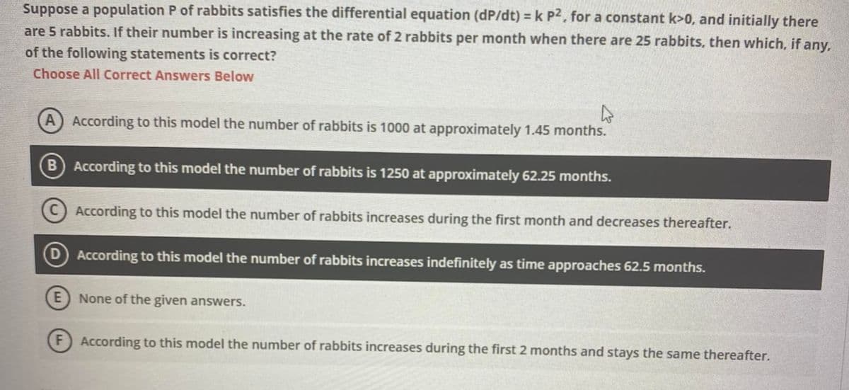 Suppose a population P of rabbits satisfies the differential equation (dp/dt) = k p², for a constant k>0, and initially there
are 5 rabbits. If their number is increasing at the rate of 2 rabbits per month when there are 25 rabbits, then which, if any,
of the following statements is correct?
Choose All Correct Answers Below
A
A According to this model the number of rabbits is 1000 at approximately 1.45 months.
E
According to this model the number of rabbits is 1250 at approximately 62.25 months.
According to this model the number of rabbits increases during the first month and decreases thereafter.
According to this model the number of rabbits increases indefinitely as time approaches 62.5 months.
None of the given answers.
F) According to this model the number of rabbits increases during the first 2 months and stays the same thereafter.