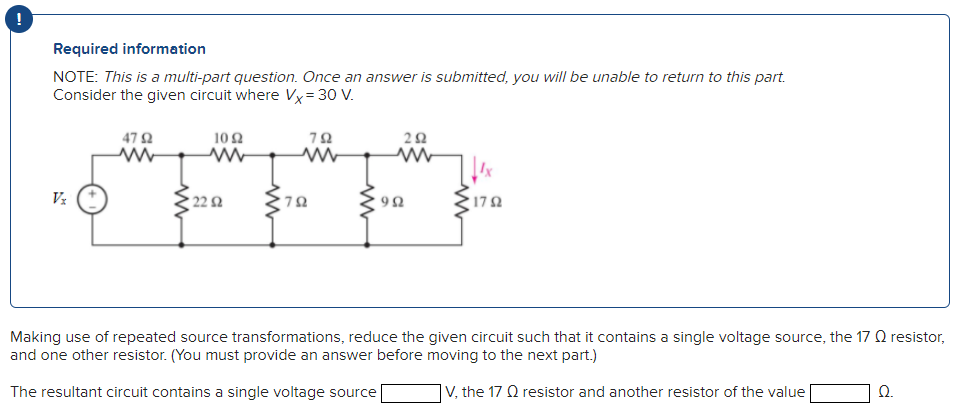 Required information
NOTE: This is a multi-part question. Once an answer is submitted, you will be unable to return to this part.
Consider the given circuit where Vx=30 V.
Vx
4792
ww
102
www
22 2
www
'7Ω
792
292
992
• 17 Ω
Making use of repeated source transformations, reduce the given circuit such that it contains a single voltage source, the 17 resistor,
and one other resistor. (You must provide an answer before moving to the next part.)
The resultant circuit contains a single voltage source
V, the 17 Q resistor and another resistor of the value
Ω.