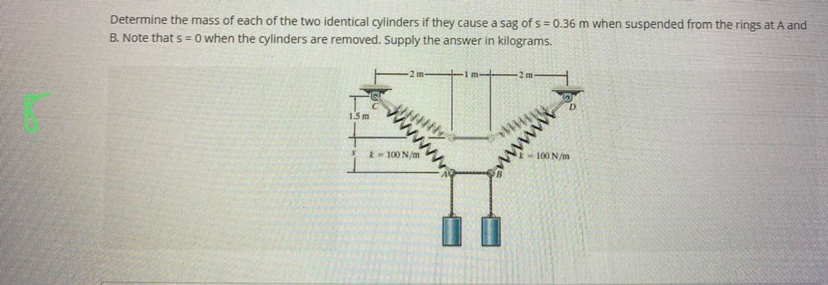Determine the mass of each of the two identical cylinders if they cause a sag of s= 0.36 m when suspended from the rings at A and
B. Note that s = 0 when the cylinders are removed. Supply the answer in kilograms.
1.5 m
S
W
2 m
k = 100 N/m
1 m-
2 m
www.
wwwwwww
100 N/m