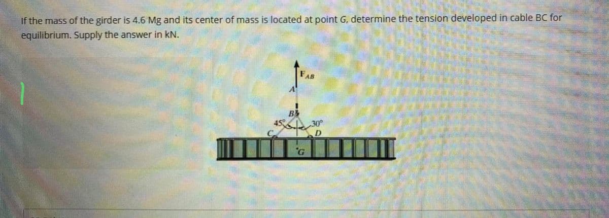 If the mass of the girder is 4.6 Mg and its center of mass is located at point G, determine the tension developed in cable BC for
equilibrium. Supply the answer in kN.
45
B
FAB
G
30°
D