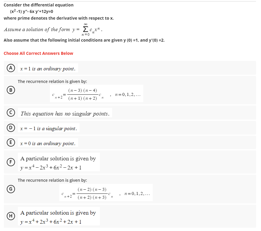 Consider the differential equation
(x²-1) y"- 6x y¹+12y=0
where prime denotes the derivative with respect to x.
Assume a solution of the form y=
Σcx².
n=0
Also assume that the following initial conditions are given y (0) =1, and y'(0) =2.
Choose All Correct Answers Below
(A x = 1 is an ordinary point.
(В
E
F
(G)
The recurrence relation is given by:
(H)
C
n+2
Dx= -1 is a singular point.
=
(n-3) (n-4)
C
(n+1) (n+2) n
This equation has no singular points.
x = 0 is an ordinary point.
A particular solution is given by
y = x² − 2x³ + 6x² − 2x + 1
The recurrence relation is given by:
с
n+2
=
(n-2)(n-3)
(n+ 2)(n+3)
.
A particular solution is given by
y = x² + 2x³ + 6x² + 2x + 1
C
n
n = 0,1,2,...
.
n=0,1,2,...