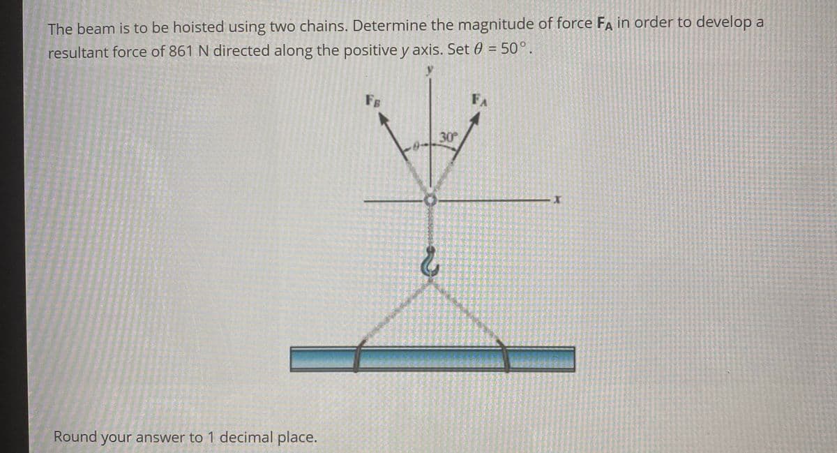 The beam is to be hoisted using two chains. Determine the magnitude of force FA in order to develop a
resultant force of 861 N directed along the positive y axis. Set 0 = 50°.
Round your answer to 1 decimal place.
FB
2
30°
FA
I
