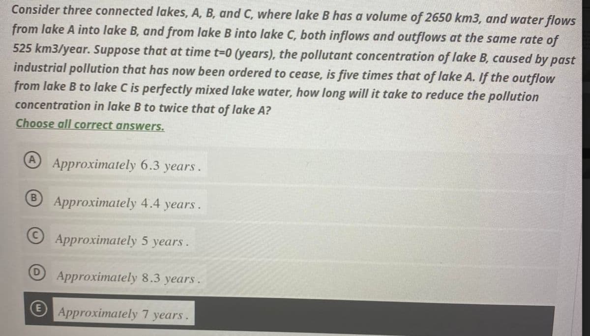 Consider three connected lakes, A, B, and C, where lake B has a volume of 2650 km3, and water flows
from lake A into lake B, and from lake B into lake C, both inflows and outflows at the same rate of
525 km3/year. Suppose that at time t=0 (years), the pollutant concentration of lake B, caused by past
industrial pollution that has now been ordered to cease, is five times that of lake A. If the outflow
from lake B to lake C is perfectly mixed lake water, how long will it take to reduce the pollution
concentration in lake B to twice that of lake A?
Choose all correct answers.
B
Approximately 6.3 years.
Approximately 4.4 years.
Approximately 5 years.
Approximately 8.3 years.
Approximately 7 years.