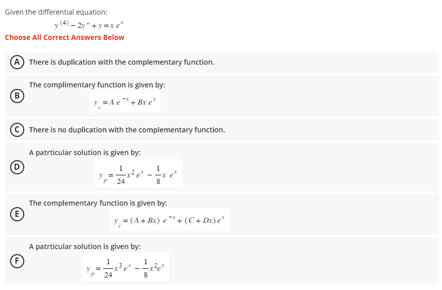 Given the differential equation:
y (4) - 2y"+y=xe*
Choose All Correct Answers Below
(A) There is duplication with the complementary function.
The complimentary function is given by:
y = A e* + Bx e*
(B)
D
(E)
F
TI
There is no duplication with the complementary function.
A patrticular solution is given by:
y =
P 24
-x² et
The complementary function is given by:
y = -
P
A patrticular solution is given by:
1
24
-x et
y = (A + Bx) e*+ (C+Dx) e*
1