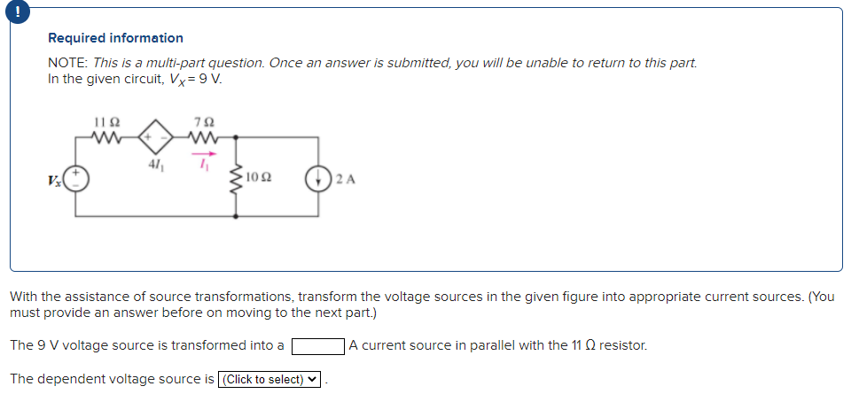 !
Required information
NOTE: This is a multi-part question. Once an answer is submitted, you will be unable to return to this part.
In the given circuit, Vx = 9 V.
1192
www
41₁
792
www
1092
2 A
With the assistance of source transformations, transform the voltage sources in the given figure into appropriate current sources. (You
must provide an answer before on moving to the next part.)
The 9 V voltage source is transformed into a
A current source in parallel with the 11 Q resistor.
The dependent voltage source is (Click to select)