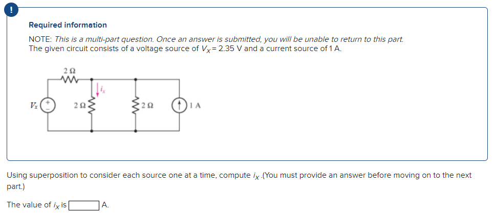 !
Required information
NOTE: This is a multi-part question. Once an answer is submitted, you will be unable to return to this part.
The given circuit consists of a voltage source of Vx=2.35 V and a current source of 1 A.
Vx
292
ww
ΖΩ.
292
A.
IA
Using superposition to consider each source one at a time, compute ix (You must provide an answer before moving on to the next
part.)
The value of ix is