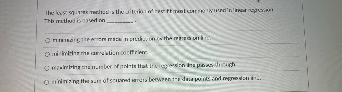 The least squares method is the criterion of best fit most commonly used in linear regression.
This method is based on
O minimizing the errors made in prediction by the regression line.
O minimizing the correlation coefficient.
O maximizing the number of points that the regression line passes through.
minimizing the sum of squared errors between the data points and regression line.
