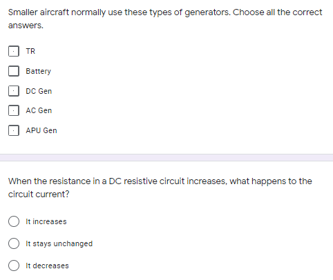 Smaller aircraft normally use these types of generators. Choose all the correct
answers.
TR
Battery
DC Gen
AC Gen
APU Gen
When the resistance in a DC resistive circuit increases, what happens to the
circuit current?
It increases
It stays unchanged
O It decreases
