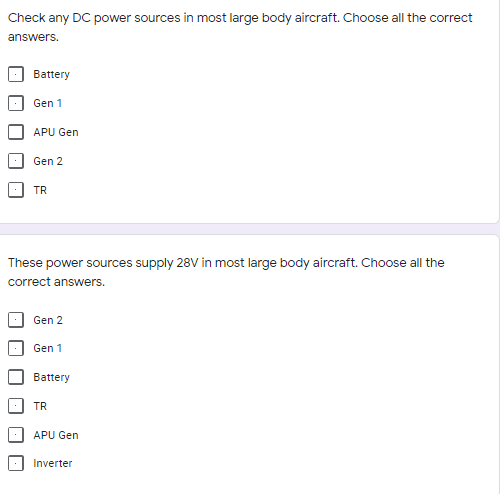 Check any DC power sources in most large body aircraft. Choose all the correct
answers.
Battery
Gen 1
APU Gen
Gen 2
TR
These power sources supply 28V in most large body aircraft. Choose all the
correct answers.
Gen 2
Gen 1
Battery
TR
APU Gen
Inverter
