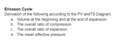 Ericsson Cycle:
Derivation of the following according to the PV andTS Diagram:
a. Volume at the beginning and at the end of expansion.
b. The overall ratio of compression
c. The overall ratio of expansion
d. The mean effective pressure
