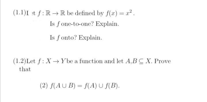 (1.1)I et f: RR be defined by f(x) = x².
Is fone-to-one? Explain.
Is fonto? Explain.
(1.2) Let f: X→ Ybe a function and let A,BC X. Prove
that
(2) f(AUB) = f(A) U ƒ(B).