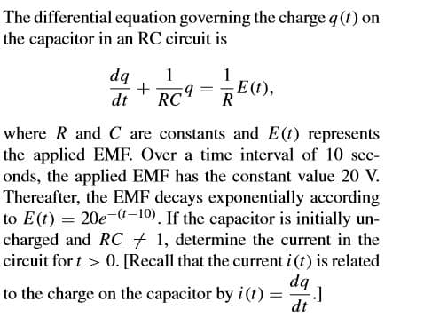 The differential equation governing the charge q (t) on
the capacitor in an RC circuit is
1
E(t),
RE(1),
dq
1
dt
RC9
where R and C are constants and E(t) represents
the applied EMF. Over a time interval of 10 sec-
onds, the applied EMF has the constant value 20 V.
Thereafter, the EMF decays exponentially according
to E(t) = 20e-(1-10). If the capacitor is initially un-
charged and RC # 1, determine the current in the
0. [Recall that the current i (t) is related
circuit for t >
dq
to the charge on the capacitor by i(t) =
dt
