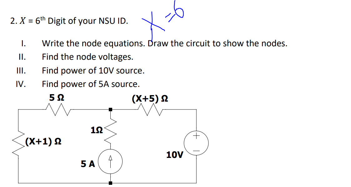 2. X = 6th Digit of your NSU ID.
I.
Write the node equations. Draw the circuit to show the nodes.
I.
Find the node voltages.
II.
Find power of 10V source.
IV.
Find power of 5A source.
(X+5) N
12
(X+1) 2
10V
5А
