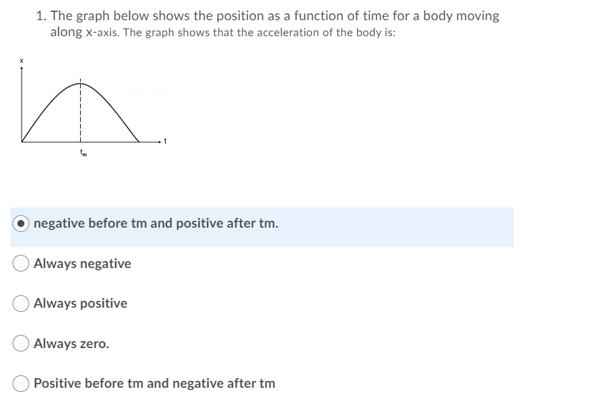 1. The graph below shows the position as a function of time for a body moving
along x-axis. The graph shows that the acceleration of the body is:
O negative before tm and positive after tm.
Always negative
Always positive
Always zero.
Positive before tm and negative after tm

