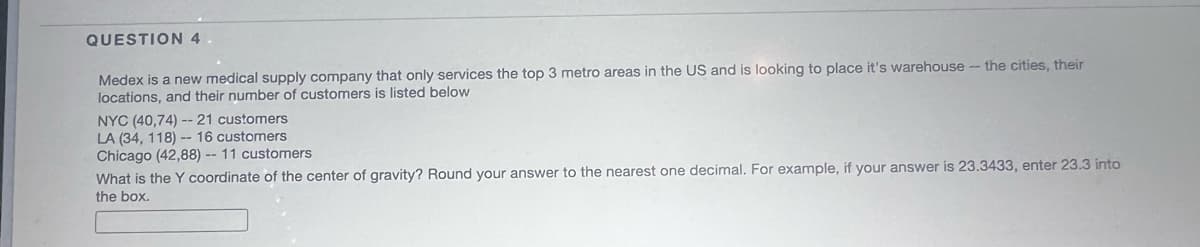 QUESTION 4
Medex is a new medical supply company that only services the top 3 metro areas in the US and is looking to place it's warehouse - the cities, their
locations, and their number of customers is listed below
NYC (40,74) -- 21 customers
LA (34, 118) -- 16 customers
Chicago (42,88) -- 11 customers
What is the Y coordinate of the center of gravity? Round your answer to the nearest one decimal. For example, if your answer is 23.3433, enter 23.3 into
the box.
