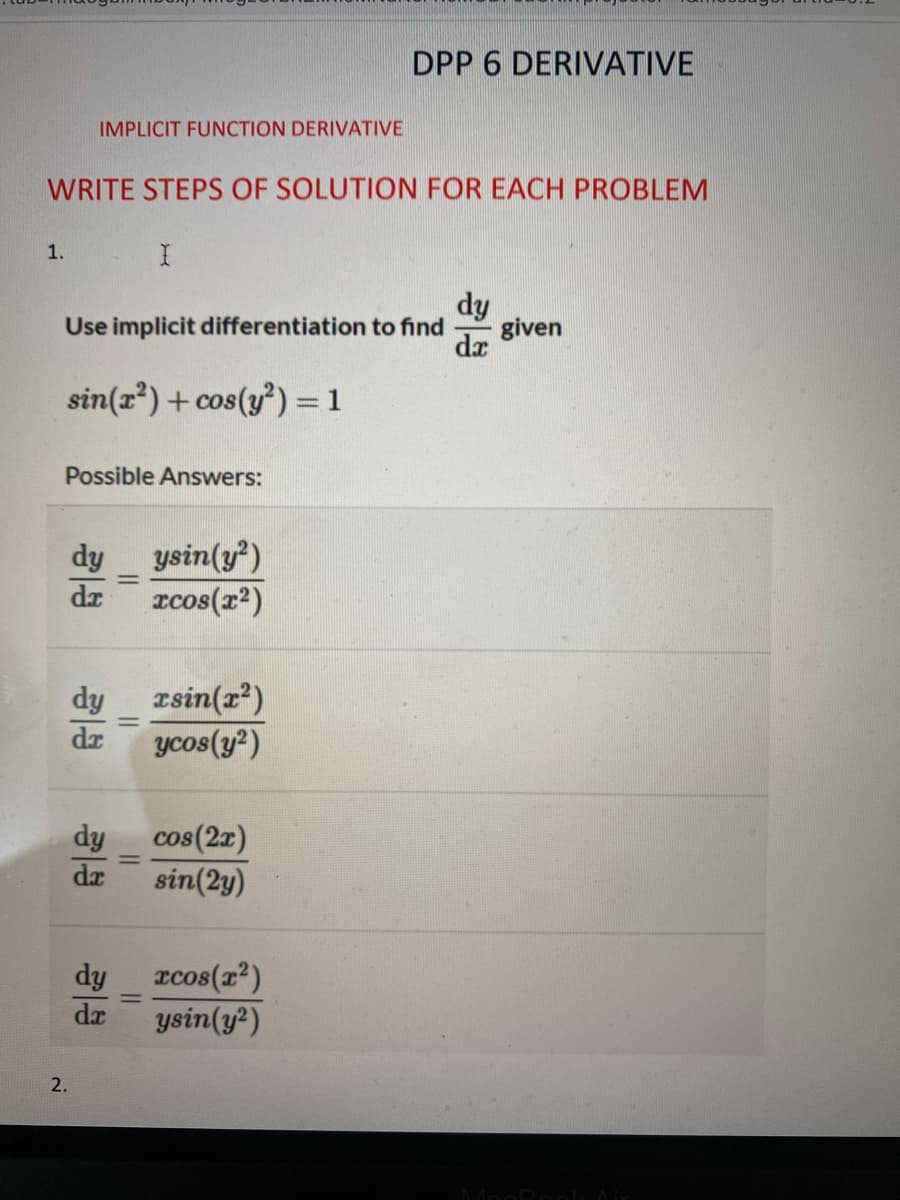 1.
IMPLICIT FUNCTION DERIVATIVE
WRITE STEPS OF SOLUTION FOR EACH PROBLEM
Use implicit differentiation to find
sin(x²)+cos (y²) = 1
2.
Possible Answers:
dy
dr
dy
da
I
dy
da
dy
dx
-
ysin(y²)
xcos(x²)
xrsin(x²)
ycos(y²)
DPP 6 DERIVATIVE
cos (2x)
sin(2y)
xcos(x²)
ysin(y²)
given
MacBook Air