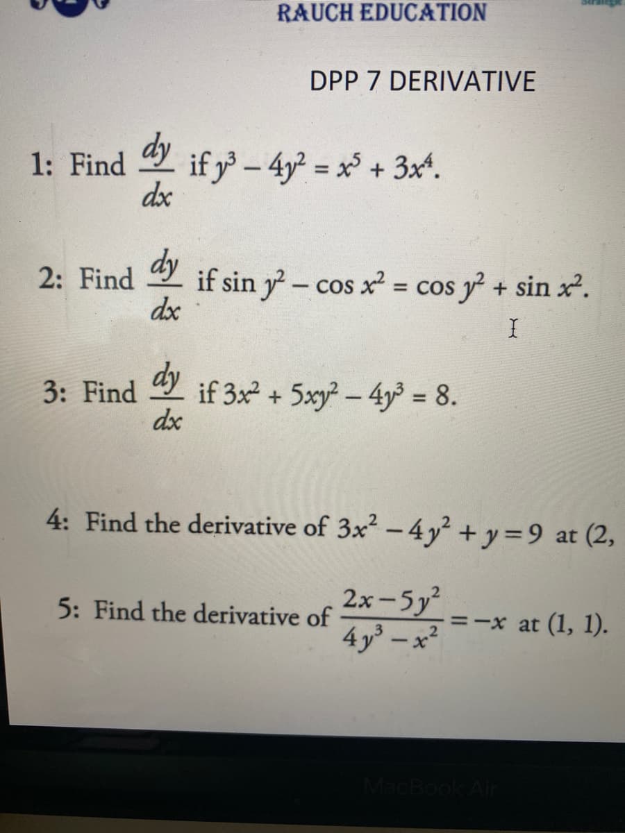 1: Find
2: Find
RAUCH EDUCATION
dy
dx
DPP 7 DERIVATIVE
dy if y³ - 4y² = x³ + 3x².
dx
if sin y2-cos x² = cos y² + sin x².
I
3: Find if 3x² + 5xy²-4y³ = 8.
dy
do
4: Find the derivative of 3x² - 4y² + y = 9 at (2,
2x-5y²
4y³x²
5: Find the derivative of
= -x at (1, 1).
MacBook Air
