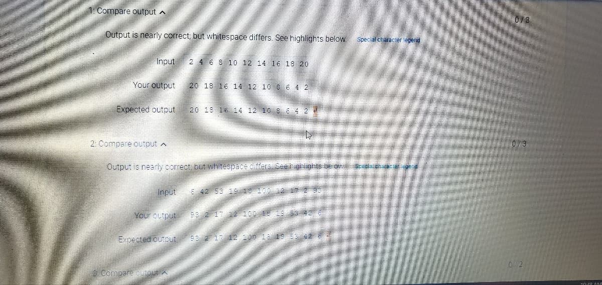 1. Compare output A
0/3
Output is nearly correct; but whitespace differs. See highlights below.
Special character legend
Input
2 4 6 S 10 12 14 16 18 20
Your output
20 18 16 14 12 10 8 6 4 2
Expected output
20 19 16 14 12 10 8 6 4 2 4
2: Compare output a
0/3
Output is nearly correct, but whitespace difers See highlights-belowScapia eh can
Input
E 42 53 19 18 100 12 17 2 93
Your output
93 2 17 1 100 191S 53 42
Expected outout 93 2 17 12 200 18 19 53 42
0/2
GCompare oOLTOLA A
