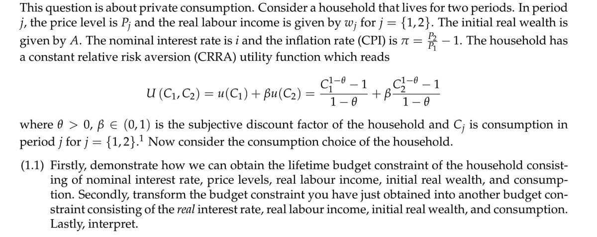 This question is about private consumption. Consider a household that lives for two periods. In period
j, the price level is P; and the real labour income is given by w; for j = {1,2}. The initial real wealth is
2 - 1. The household has
given by A. The nominal interest rate is i and the inflation rate (CPI) is 7 =
a constant relative risk aversion (CRRA) utility function which reads
P1
1
1
-
-
u (С1,С2) %3D и(С1) + Bu(C2) —
u(С1) + Вu(С2)
+B
1 – 0
1 – 0
where 0 > 0, BE (0,1) is the subjective discount factor of the household and C; is consumption in
period j for j = {1,2}.' Now consider the consumption choice of the household.
(1.1) Firstly, demonstrate how we can obtain the lifetime budget constraint of the household consist-
ing of nominal interest rate, price levels, real labour income, initial real wealth, and consump-
tion. Secondly, transform the budget constraint you have just obtained into another budget con-
straint consisting of the real interest rate, real labour income, initial real wealth, and consumption.
Lastly, interpret.
